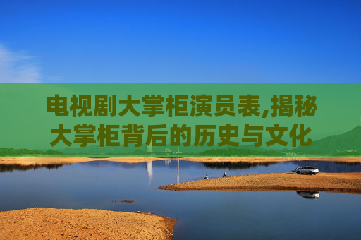 电视剧大掌柜演员表,揭秘大掌柜背后的历史与文化