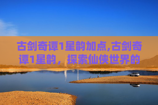 古剑奇谭1星韵加点,古剑奇谭1星韵，探索仙侠世界的奇幻之旅