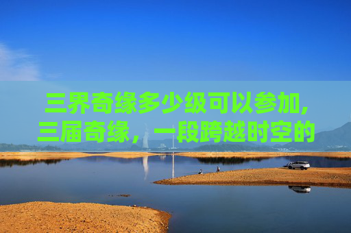 三界奇缘多少级可以参加,三届奇缘，一段跨越时空的浪漫故事