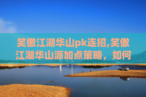 笑傲江湖华山pk连招,笑傲江湖华山派加点策略,如何提升角色实力? 笑傲江湖华山pk连招,笑傲江湖华山派加点策略,如何提升角色实力?