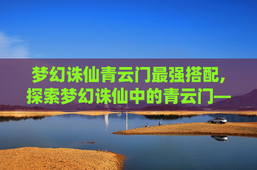 梦幻诛仙青云门最强搭配,探索梦幻诛仙中的青云门——一个充满神秘与传奇的门派