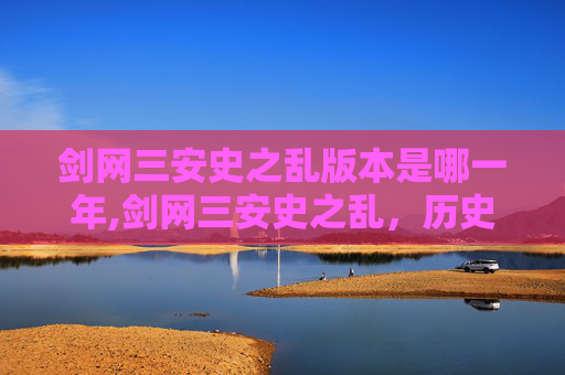 剑网三安史之乱版本是哪一年,剑网三安史之乱,历史与游戏的融合之旅 剑网三安史之乱版本是哪一年,剑网三安史之乱,历史与游戏的融合之旅