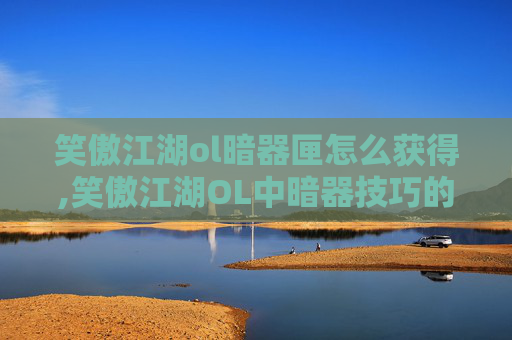 笑傲江湖ol暗器匣怎么获得,笑傲江湖OL中暗器技巧的深度解析
