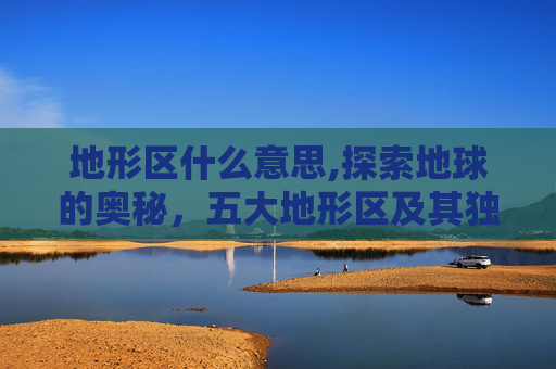 地形区什么意思,探索地球的奥秘，五大地形区及其独特魅力