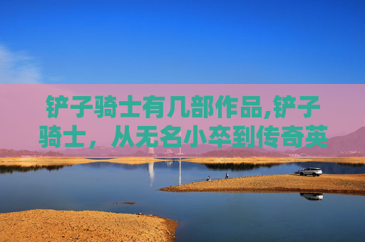 铲子骑士有几部作品,铲子骑士，从无名小卒到传奇英雄的崛起之路