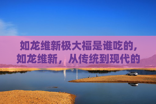 如龙维新极大福是谁吃的,如龙维新，从传统到现代的华丽蜕变
