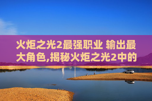 火炬之光2最强职业 输出最大角色,揭秘火炬之光2中的终极职业选择