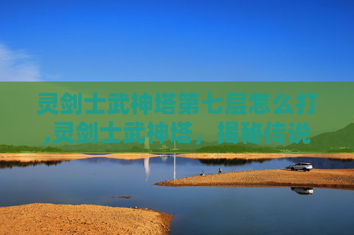 灵剑士武神塔第七层怎么打,灵剑士武神塔，揭秘传说中强者的试炼之地