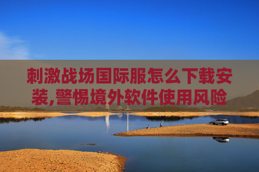 刺激战场国际服怎么下载安装,警惕境外软件使用风险,维护网络安全与秩序 刺激战场国际服怎么下载安装,警惕境外软件使用风险,维护网络安全与秩序