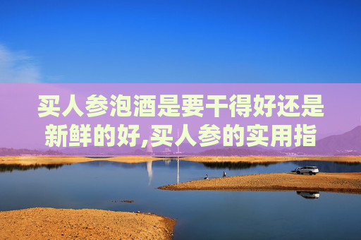 买人参泡酒是要干得好还是新鲜的好,买人参的实用指南，从选择到保存，一步到位