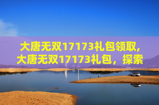 大唐无双17173礼包领取,大唐无双17173礼包，探索游戏内的丰厚奖励