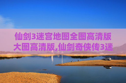 仙剑3迷宫地图全图高清版大图高清版,仙剑奇侠传3迷宫地图全解析，探索隐藏的奇幻世界