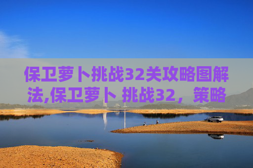 保卫萝卜挑战32关攻略图解法,保卫萝卜 挑战32，策略与技巧的完美融合