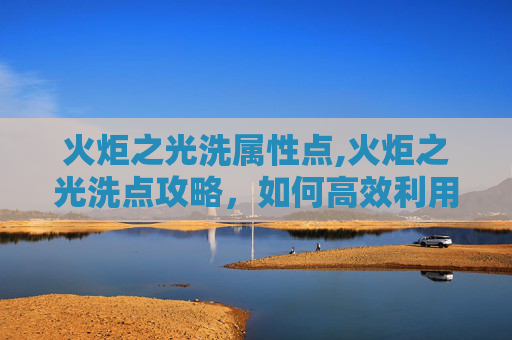 火炬之光洗属性点,火炬之光洗点攻略，如何高效利用资源，提升游戏体验