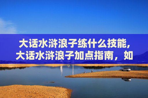 大话水浒浪子练什么技能,大话水浒浪子加点指南，如何打造最强角色