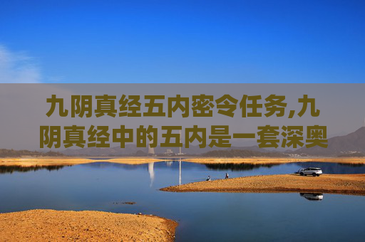 九阴真经五内密令任务,九阴真经中的五内是一套深奥的内功心法，它不仅要求修炼者在身体上达到极致的平衡与和谐，还要求其心灵、思维、意志和情感达到一种高度的统一。这一概念源自道家哲学，强调内在修养与外在表现的一致性