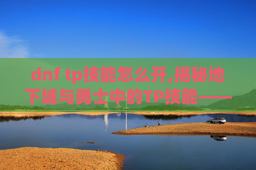 dnf tp技能怎么开,揭秘地下城与勇士中的TP技能——提升角色实力的秘密武器