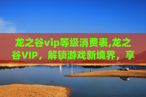 龙之谷vip等级消费表,龙之谷VIP，解锁游戏新境界，享受专属特权