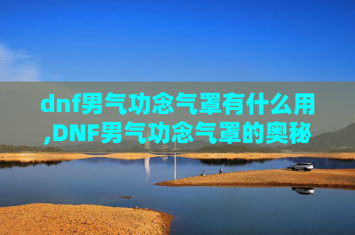 dnf男气功念气罩有什么用,DNF男气功念气罩的奥秘与实战技巧