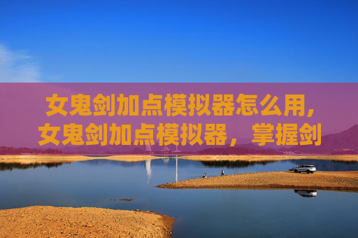 女鬼剑加点模拟器怎么用,女鬼剑加点模拟器，掌握剑术之道，解锁战斗新境界