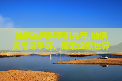 仙侠类网游手游推荐,仙侠类网游手游,探索虚拟世界的奇幻之旅 仙侠类网游手游推荐,仙侠类网游手游,探索虚拟世界的奇幻之旅