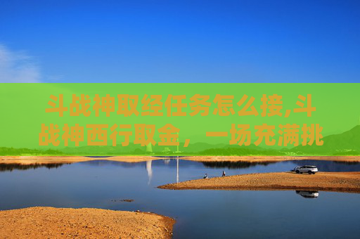斗战神取经任务怎么接,斗战神西行取金，一场充满挑战与机遇的冒险之旅