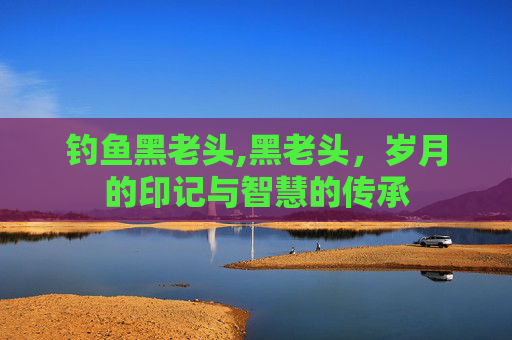 钓鱼黑老头,黑老头,岁月的印记与智慧的传承 钓鱼黑老头,黑老头,岁月的印记与智慧的传承