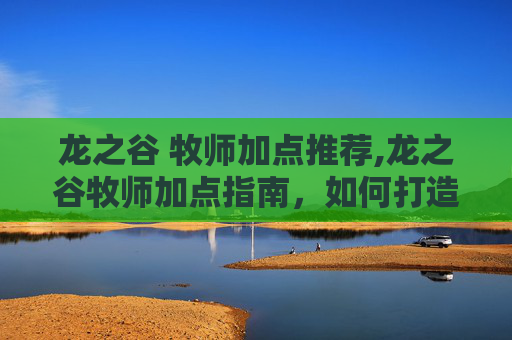 龙之谷 牧师加点推荐,龙之谷牧师加点指南,如何打造你的全能治疗者 龙之谷 牧师加点推荐,龙之谷牧师加点指南,如何打造你的全能治疗者