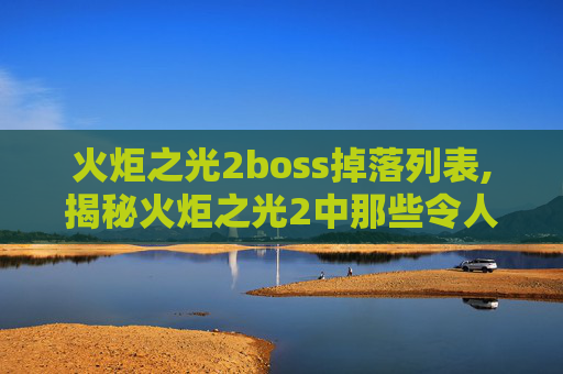 火炬之光2boss掉落列表,揭秘火炬之光2中那些令人敬畏的BOSS