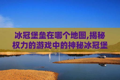 冰冠堡垒在哪个地图,揭秘权力的游戏中的神秘冰冠堡垒