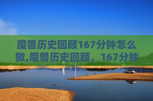 魔兽历史回顾167分钟怎么做,魔兽历史回顾，167分钟的史诗之旅