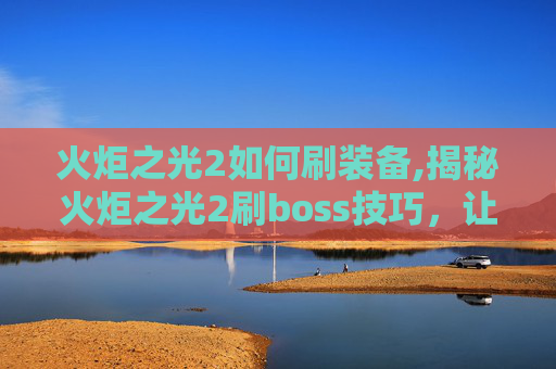 火炬之光2如何刷装备,揭秘火炬之光2刷boss技巧，让你轻松击败高难度敌人