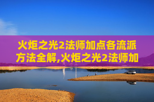 火炬之光2法师加点各流派方法全解,火炬之光2法师加点指南，掌握魔法的力量
