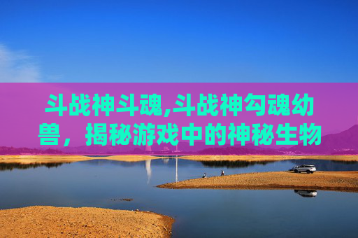 斗战神斗魂,斗战神勾魂幼兽，揭秘游戏中的神秘生物