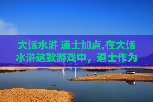 大话水浒 道士加点,在大话水浒这款游戏中，道士作为辅助职业，其加点策略对于玩家的游戏体验至关重要。下面将介绍如何为道士合理分配技能点，以发挥其在团队中的最大作用