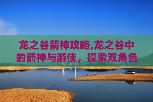 龙之谷箭神攻略,龙之谷中的箭神与游侠，探索双角色的独有魅力