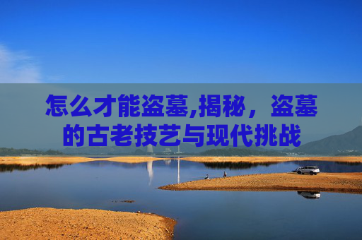 怎么才能盗墓,揭秘，盗墓的古老技艺与现代挑战