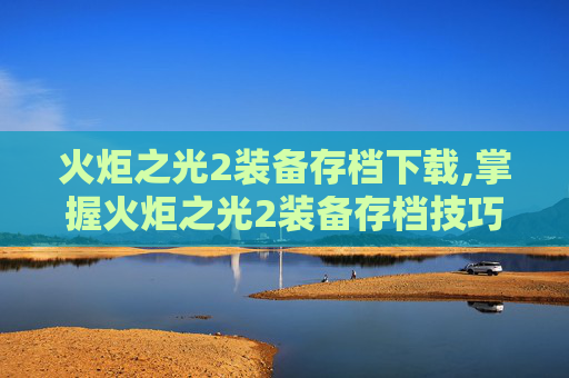 火炬之光2装备存档下载,掌握火炬之光2装备存档技巧，让你的游戏之路更加顺畅