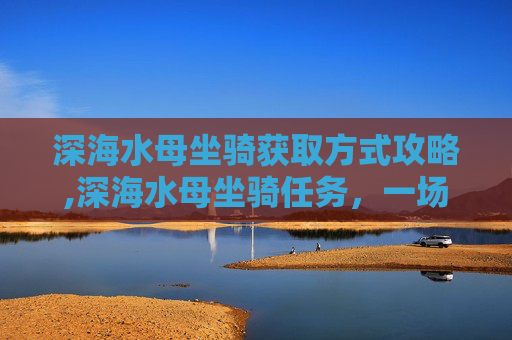 深海水母坐骑获取方式攻略,深海水母坐骑任务，一场刺激的海底探险之旅