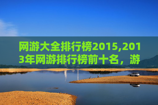 网游大全排行榜2015,2013年网游排行榜前十名，游戏界的巅峰之作
