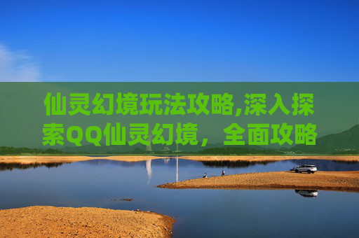 仙灵幻境玩法攻略,深入探索QQ仙灵幻境,全面攻略指南 仙灵幻境玩法攻略,深入探索QQ仙灵幻境,全面攻略指南