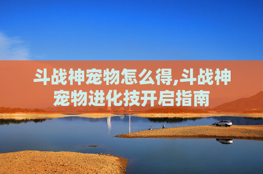 斗战神宠物怎么得,斗战神宠物进化技开启指南