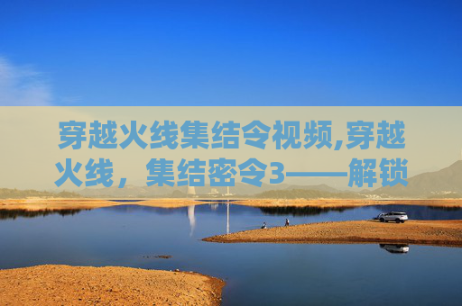 穿越火线集结令视频,穿越火线，集结密令3——解锁新地图，体验全新战斗模式