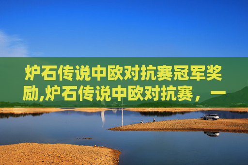 炉石传说中欧对抗赛冠军奖励,炉石传说中欧对抗赛，一场策略与技巧的较量