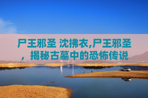 尸王邪圣 沈拂衣,尸王邪圣，揭秘古墓中的恐怖传说