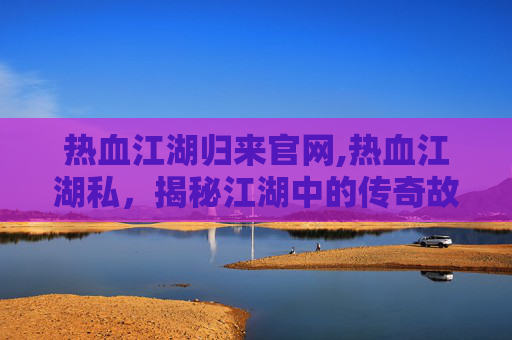 热血江湖归来官网,热血江湖私，揭秘江湖中的传奇故事