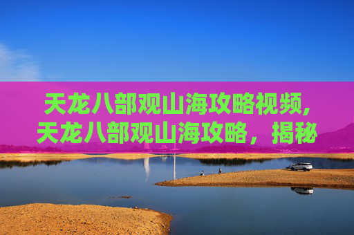 天龙八部观山海攻略视频,天龙八部观山海攻略，揭秘游戏中的隐藏宝藏与奇遇