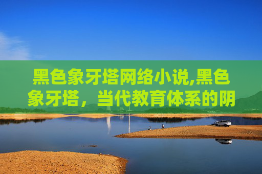 黑色象牙塔网络小说,黑色象牙塔，当代教育体系的阴影与反思