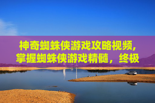 神奇蜘蛛侠游戏攻略视频,掌握蜘蛛侠游戏精髓，终极战斗技巧与策略