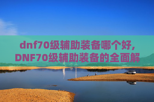 dnf70级辅助装备哪个好,DNF70级辅助装备的全面解析与选择指南